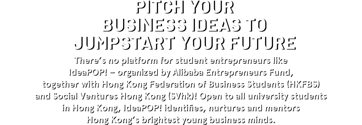 PITCH YOUR BUSINESS IDEAS TO JUMPSTART YOUR FUTURE There's no platform for student entrepreneurs like IdeaPOP! - organized by Alibaba Entrepreneurs Fund, together with Hong Kong (SVhk)! Open to all university students in Hong Kong, IdeaPOP! identifies, nurtures and mentors Hong Kong's brightest young business minds.