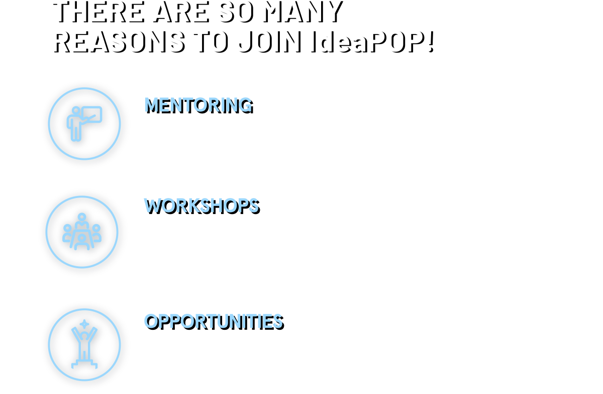 THERE ARE SO MANY REASONS TO JOIN IdeaPOP! MENTORING Pair up with experienced mentors who will help you identify opportunities to strengthen your business plan. WORKSHOPS All participants will learn about entrepreneurship, social impact and sustainability, along with other crucial business tips. OPPORTUNITIES Top teams will get the chance pitch their ideas to investor and business leaders at JUMPSTARTER 2020 Grand Finale.